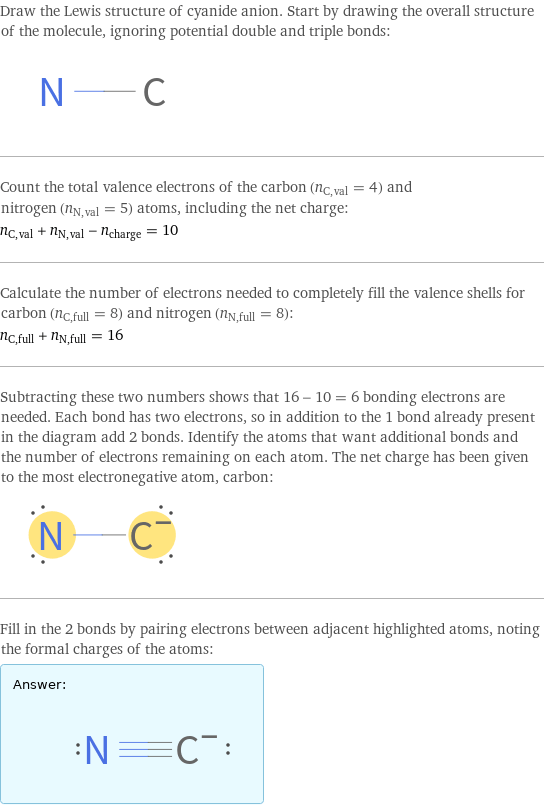 Draw the Lewis structure of cyanide anion. Start by drawing the overall structure of the molecule, ignoring potential double and triple bonds:  Count the total valence electrons of the carbon (n_C, val = 4) and nitrogen (n_N, val = 5) atoms, including the net charge: n_C, val + n_N, val - n_charge = 10 Calculate the number of electrons needed to completely fill the valence shells for carbon (n_C, full = 8) and nitrogen (n_N, full = 8): n_C, full + n_N, full = 16 Subtracting these two numbers shows that 16 - 10 = 6 bonding electrons are needed. Each bond has two electrons, so in addition to the 1 bond already present in the diagram add 2 bonds. Identify the atoms that want additional bonds and the number of electrons remaining on each atom. The net charge has been given to the most electronegative atom, carbon:  Fill in the 2 bonds by pairing electrons between adjacent highlighted atoms, noting the formal charges of the atoms: Answer: |   | 
