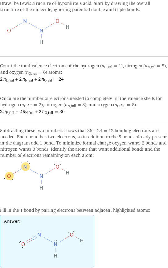 Draw the Lewis structure of hyponitrous acid. Start by drawing the overall structure of the molecule, ignoring potential double and triple bonds:  Count the total valence electrons of the hydrogen (n_H, val = 1), nitrogen (n_N, val = 5), and oxygen (n_O, val = 6) atoms: 2 n_H, val + 2 n_N, val + 2 n_O, val = 24 Calculate the number of electrons needed to completely fill the valence shells for hydrogen (n_H, full = 2), nitrogen (n_N, full = 8), and oxygen (n_O, full = 8): 2 n_H, full + 2 n_N, full + 2 n_O, full = 36 Subtracting these two numbers shows that 36 - 24 = 12 bonding electrons are needed. Each bond has two electrons, so in addition to the 5 bonds already present in the diagram add 1 bond. To minimize formal charge oxygen wants 2 bonds and nitrogen wants 3 bonds. Identify the atoms that want additional bonds and the number of electrons remaining on each atom:  Fill in the 1 bond by pairing electrons between adjacent highlighted atoms: Answer: |   | 