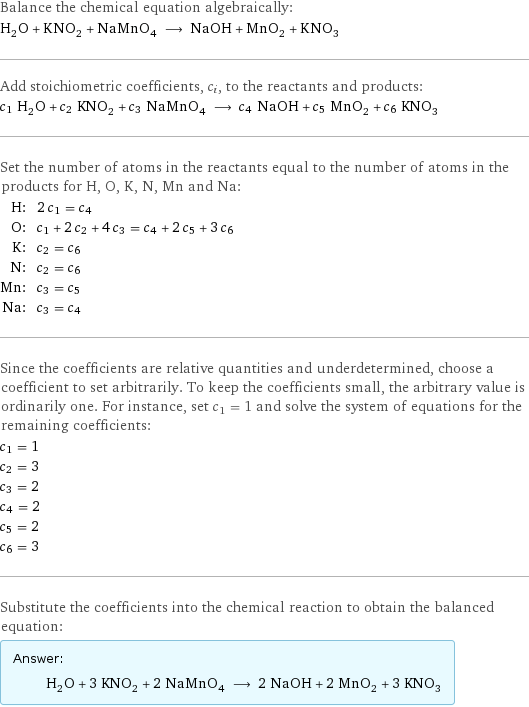 Balance the chemical equation algebraically: H_2O + KNO_2 + NaMnO_4 ⟶ NaOH + MnO_2 + KNO_3 Add stoichiometric coefficients, c_i, to the reactants and products: c_1 H_2O + c_2 KNO_2 + c_3 NaMnO_4 ⟶ c_4 NaOH + c_5 MnO_2 + c_6 KNO_3 Set the number of atoms in the reactants equal to the number of atoms in the products for H, O, K, N, Mn and Na: H: | 2 c_1 = c_4 O: | c_1 + 2 c_2 + 4 c_3 = c_4 + 2 c_5 + 3 c_6 K: | c_2 = c_6 N: | c_2 = c_6 Mn: | c_3 = c_5 Na: | c_3 = c_4 Since the coefficients are relative quantities and underdetermined, choose a coefficient to set arbitrarily. To keep the coefficients small, the arbitrary value is ordinarily one. For instance, set c_1 = 1 and solve the system of equations for the remaining coefficients: c_1 = 1 c_2 = 3 c_3 = 2 c_4 = 2 c_5 = 2 c_6 = 3 Substitute the coefficients into the chemical reaction to obtain the balanced equation: Answer: |   | H_2O + 3 KNO_2 + 2 NaMnO_4 ⟶ 2 NaOH + 2 MnO_2 + 3 KNO_3