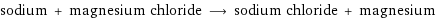 sodium + magnesium chloride ⟶ sodium chloride + magnesium