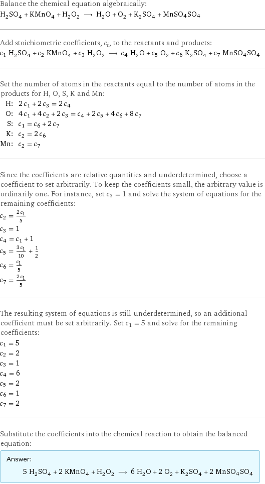 Balance the chemical equation algebraically: H_2SO_4 + KMnO_4 + H_2O_2 ⟶ H_2O + O_2 + K_2SO_4 + MnSO4SO4 Add stoichiometric coefficients, c_i, to the reactants and products: c_1 H_2SO_4 + c_2 KMnO_4 + c_3 H_2O_2 ⟶ c_4 H_2O + c_5 O_2 + c_6 K_2SO_4 + c_7 MnSO4SO4 Set the number of atoms in the reactants equal to the number of atoms in the products for H, O, S, K and Mn: H: | 2 c_1 + 2 c_3 = 2 c_4 O: | 4 c_1 + 4 c_2 + 2 c_3 = c_4 + 2 c_5 + 4 c_6 + 8 c_7 S: | c_1 = c_6 + 2 c_7 K: | c_2 = 2 c_6 Mn: | c_2 = c_7 Since the coefficients are relative quantities and underdetermined, choose a coefficient to set arbitrarily. To keep the coefficients small, the arbitrary value is ordinarily one. For instance, set c_3 = 1 and solve the system of equations for the remaining coefficients: c_2 = (2 c_1)/5 c_3 = 1 c_4 = c_1 + 1 c_5 = (3 c_1)/10 + 1/2 c_6 = c_1/5 c_7 = (2 c_1)/5 The resulting system of equations is still underdetermined, so an additional coefficient must be set arbitrarily. Set c_1 = 5 and solve for the remaining coefficients: c_1 = 5 c_2 = 2 c_3 = 1 c_4 = 6 c_5 = 2 c_6 = 1 c_7 = 2 Substitute the coefficients into the chemical reaction to obtain the balanced equation: Answer: |   | 5 H_2SO_4 + 2 KMnO_4 + H_2O_2 ⟶ 6 H_2O + 2 O_2 + K_2SO_4 + 2 MnSO4SO4