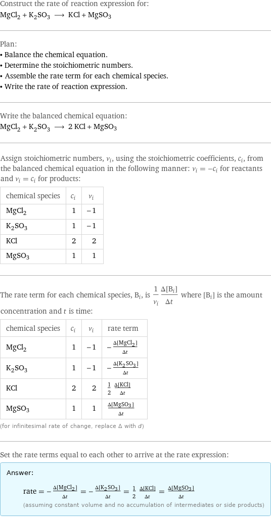 Construct the rate of reaction expression for: MgCl_2 + K_2SO_3 ⟶ KCl + MgSO3 Plan: • Balance the chemical equation. • Determine the stoichiometric numbers. • Assemble the rate term for each chemical species. • Write the rate of reaction expression. Write the balanced chemical equation: MgCl_2 + K_2SO_3 ⟶ 2 KCl + MgSO3 Assign stoichiometric numbers, ν_i, using the stoichiometric coefficients, c_i, from the balanced chemical equation in the following manner: ν_i = -c_i for reactants and ν_i = c_i for products: chemical species | c_i | ν_i MgCl_2 | 1 | -1 K_2SO_3 | 1 | -1 KCl | 2 | 2 MgSO3 | 1 | 1 The rate term for each chemical species, B_i, is 1/ν_i(Δ[B_i])/(Δt) where [B_i] is the amount concentration and t is time: chemical species | c_i | ν_i | rate term MgCl_2 | 1 | -1 | -(Δ[MgCl2])/(Δt) K_2SO_3 | 1 | -1 | -(Δ[K2SO3])/(Δt) KCl | 2 | 2 | 1/2 (Δ[KCl])/(Δt) MgSO3 | 1 | 1 | (Δ[MgSO3])/(Δt) (for infinitesimal rate of change, replace Δ with d) Set the rate terms equal to each other to arrive at the rate expression: Answer: |   | rate = -(Δ[MgCl2])/(Δt) = -(Δ[K2SO3])/(Δt) = 1/2 (Δ[KCl])/(Δt) = (Δ[MgSO3])/(Δt) (assuming constant volume and no accumulation of intermediates or side products)