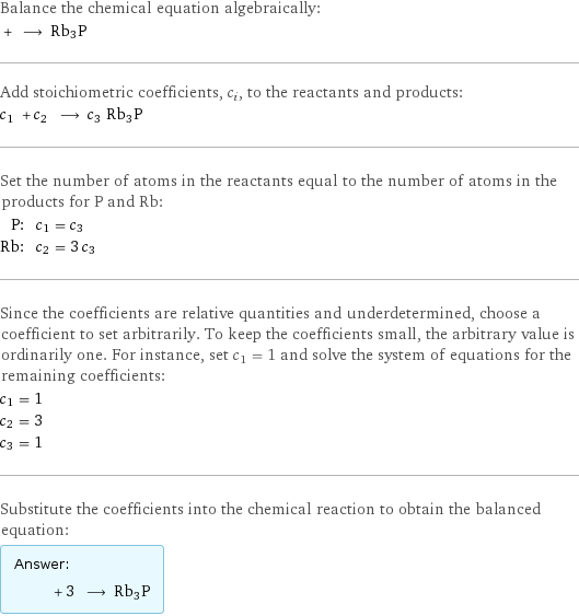 Balance the chemical equation algebraically:  + ⟶ Rb3P Add stoichiometric coefficients, c_i, to the reactants and products: c_1 + c_2 ⟶ c_3 Rb3P Set the number of atoms in the reactants equal to the number of atoms in the products for P and Rb: P: | c_1 = c_3 Rb: | c_2 = 3 c_3 Since the coefficients are relative quantities and underdetermined, choose a coefficient to set arbitrarily. To keep the coefficients small, the arbitrary value is ordinarily one. For instance, set c_1 = 1 and solve the system of equations for the remaining coefficients: c_1 = 1 c_2 = 3 c_3 = 1 Substitute the coefficients into the chemical reaction to obtain the balanced equation: Answer: |   | + 3 ⟶ Rb3P