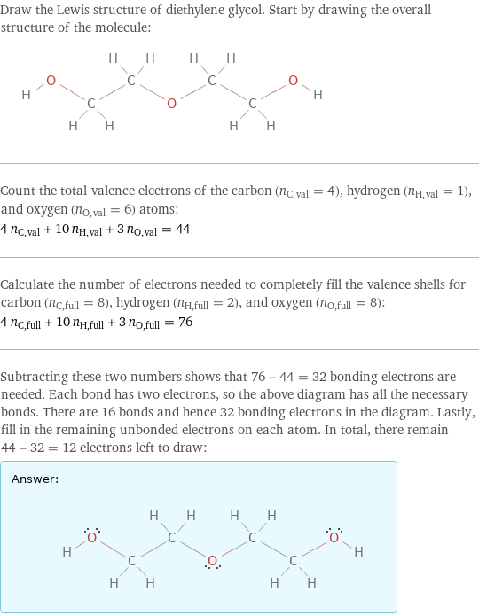 Draw the Lewis structure of diethylene glycol. Start by drawing the overall structure of the molecule:  Count the total valence electrons of the carbon (n_C, val = 4), hydrogen (n_H, val = 1), and oxygen (n_O, val = 6) atoms: 4 n_C, val + 10 n_H, val + 3 n_O, val = 44 Calculate the number of electrons needed to completely fill the valence shells for carbon (n_C, full = 8), hydrogen (n_H, full = 2), and oxygen (n_O, full = 8): 4 n_C, full + 10 n_H, full + 3 n_O, full = 76 Subtracting these two numbers shows that 76 - 44 = 32 bonding electrons are needed. Each bond has two electrons, so the above diagram has all the necessary bonds. There are 16 bonds and hence 32 bonding electrons in the diagram. Lastly, fill in the remaining unbonded electrons on each atom. In total, there remain 44 - 32 = 12 electrons left to draw: Answer: |   | 