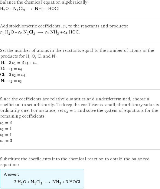 Balance the chemical equation algebraically: H_2O + N_1Cl_3 ⟶ NH_3 + HOCl Add stoichiometric coefficients, c_i, to the reactants and products: c_1 H_2O + c_2 N_1Cl_3 ⟶ c_3 NH_3 + c_4 HOCl Set the number of atoms in the reactants equal to the number of atoms in the products for H, O, Cl and N: H: | 2 c_1 = 3 c_3 + c_4 O: | c_1 = c_4 Cl: | 3 c_2 = c_4 N: | c_2 = c_3 Since the coefficients are relative quantities and underdetermined, choose a coefficient to set arbitrarily. To keep the coefficients small, the arbitrary value is ordinarily one. For instance, set c_2 = 1 and solve the system of equations for the remaining coefficients: c_1 = 3 c_2 = 1 c_3 = 1 c_4 = 3 Substitute the coefficients into the chemical reaction to obtain the balanced equation: Answer: |   | 3 H_2O + N_1Cl_3 ⟶ NH_3 + 3 HOCl