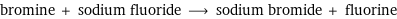 bromine + sodium fluoride ⟶ sodium bromide + fluorine