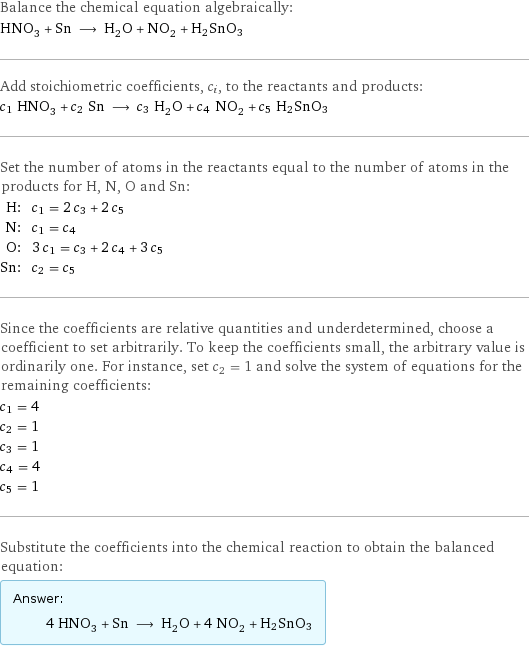 Balance the chemical equation algebraically: HNO_3 + Sn ⟶ H_2O + NO_2 + H2SnO3 Add stoichiometric coefficients, c_i, to the reactants and products: c_1 HNO_3 + c_2 Sn ⟶ c_3 H_2O + c_4 NO_2 + c_5 H2SnO3 Set the number of atoms in the reactants equal to the number of atoms in the products for H, N, O and Sn: H: | c_1 = 2 c_3 + 2 c_5 N: | c_1 = c_4 O: | 3 c_1 = c_3 + 2 c_4 + 3 c_5 Sn: | c_2 = c_5 Since the coefficients are relative quantities and underdetermined, choose a coefficient to set arbitrarily. To keep the coefficients small, the arbitrary value is ordinarily one. For instance, set c_2 = 1 and solve the system of equations for the remaining coefficients: c_1 = 4 c_2 = 1 c_3 = 1 c_4 = 4 c_5 = 1 Substitute the coefficients into the chemical reaction to obtain the balanced equation: Answer: |   | 4 HNO_3 + Sn ⟶ H_2O + 4 NO_2 + H2SnO3