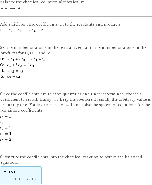 Balance the chemical equation algebraically:  + + ⟶ +  Add stoichiometric coefficients, c_i, to the reactants and products: c_1 + c_2 + c_3 ⟶ c_4 + c_5  Set the number of atoms in the reactants equal to the number of atoms in the products for H, O, I and S: H: | 2 c_1 + 2 c_3 = 2 c_4 + c_5 O: | c_1 + 3 c_3 = 4 c_4 I: | 2 c_2 = c_5 S: | c_3 = c_4 Since the coefficients are relative quantities and underdetermined, choose a coefficient to set arbitrarily. To keep the coefficients small, the arbitrary value is ordinarily one. For instance, set c_1 = 1 and solve the system of equations for the remaining coefficients: c_1 = 1 c_2 = 1 c_3 = 1 c_4 = 1 c_5 = 2 Substitute the coefficients into the chemical reaction to obtain the balanced equation: Answer: |   | + + ⟶ + 2 