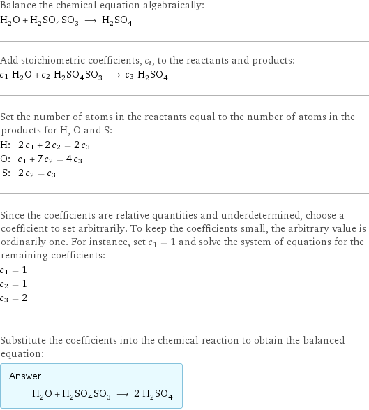 Balance the chemical equation algebraically: H_2O + H_2SO_4SO_3 ⟶ H_2SO_4 Add stoichiometric coefficients, c_i, to the reactants and products: c_1 H_2O + c_2 H_2SO_4SO_3 ⟶ c_3 H_2SO_4 Set the number of atoms in the reactants equal to the number of atoms in the products for H, O and S: H: | 2 c_1 + 2 c_2 = 2 c_3 O: | c_1 + 7 c_2 = 4 c_3 S: | 2 c_2 = c_3 Since the coefficients are relative quantities and underdetermined, choose a coefficient to set arbitrarily. To keep the coefficients small, the arbitrary value is ordinarily one. For instance, set c_1 = 1 and solve the system of equations for the remaining coefficients: c_1 = 1 c_2 = 1 c_3 = 2 Substitute the coefficients into the chemical reaction to obtain the balanced equation: Answer: |   | H_2O + H_2SO_4SO_3 ⟶ 2 H_2SO_4