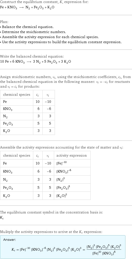 Construct the equilibrium constant, K, expression for: Fe + KNO_3 ⟶ N_2 + Fe_2O_3 + K_2O Plan: • Balance the chemical equation. • Determine the stoichiometric numbers. • Assemble the activity expression for each chemical species. • Use the activity expressions to build the equilibrium constant expression. Write the balanced chemical equation: 10 Fe + 6 KNO_3 ⟶ 3 N_2 + 5 Fe_2O_3 + 3 K_2O Assign stoichiometric numbers, ν_i, using the stoichiometric coefficients, c_i, from the balanced chemical equation in the following manner: ν_i = -c_i for reactants and ν_i = c_i for products: chemical species | c_i | ν_i Fe | 10 | -10 KNO_3 | 6 | -6 N_2 | 3 | 3 Fe_2O_3 | 5 | 5 K_2O | 3 | 3 Assemble the activity expressions accounting for the state of matter and ν_i: chemical species | c_i | ν_i | activity expression Fe | 10 | -10 | ([Fe])^(-10) KNO_3 | 6 | -6 | ([KNO3])^(-6) N_2 | 3 | 3 | ([N2])^3 Fe_2O_3 | 5 | 5 | ([Fe2O3])^5 K_2O | 3 | 3 | ([K2O])^3 The equilibrium constant symbol in the concentration basis is: K_c Mulitply the activity expressions to arrive at the K_c expression: Answer: |   | K_c = ([Fe])^(-10) ([KNO3])^(-6) ([N2])^3 ([Fe2O3])^5 ([K2O])^3 = (([N2])^3 ([Fe2O3])^5 ([K2O])^3)/(([Fe])^10 ([KNO3])^6)