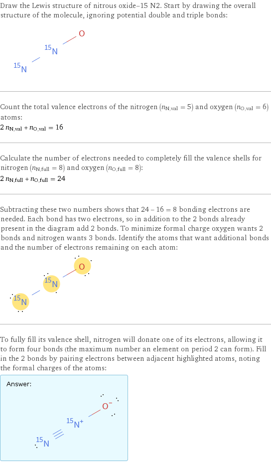 Draw the Lewis structure of nitrous oxide-15 N2. Start by drawing the overall structure of the molecule, ignoring potential double and triple bonds:  Count the total valence electrons of the nitrogen (n_N, val = 5) and oxygen (n_O, val = 6) atoms: 2 n_N, val + n_O, val = 16 Calculate the number of electrons needed to completely fill the valence shells for nitrogen (n_N, full = 8) and oxygen (n_O, full = 8): 2 n_N, full + n_O, full = 24 Subtracting these two numbers shows that 24 - 16 = 8 bonding electrons are needed. Each bond has two electrons, so in addition to the 2 bonds already present in the diagram add 2 bonds. To minimize formal charge oxygen wants 2 bonds and nitrogen wants 3 bonds. Identify the atoms that want additional bonds and the number of electrons remaining on each atom:  To fully fill its valence shell, nitrogen will donate one of its electrons, allowing it to form four bonds (the maximum number an element on period 2 can form). Fill in the 2 bonds by pairing electrons between adjacent highlighted atoms, noting the formal charges of the atoms: Answer: |   | 