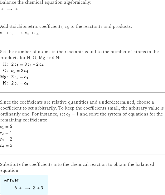 Balance the chemical equation algebraically:  + ⟶ +  Add stoichiometric coefficients, c_i, to the reactants and products: c_1 + c_2 ⟶ c_3 + c_4  Set the number of atoms in the reactants equal to the number of atoms in the products for H, O, Mg and N: H: | 2 c_1 = 3 c_3 + 2 c_4 O: | c_1 = 2 c_4 Mg: | 3 c_2 = c_4 N: | 2 c_2 = c_3 Since the coefficients are relative quantities and underdetermined, choose a coefficient to set arbitrarily. To keep the coefficients small, the arbitrary value is ordinarily one. For instance, set c_2 = 1 and solve the system of equations for the remaining coefficients: c_1 = 6 c_2 = 1 c_3 = 2 c_4 = 3 Substitute the coefficients into the chemical reaction to obtain the balanced equation: Answer: |   | 6 + ⟶ 2 + 3 