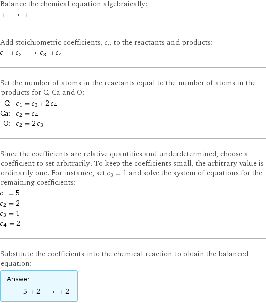 Balance the chemical equation algebraically:  + ⟶ +  Add stoichiometric coefficients, c_i, to the reactants and products: c_1 + c_2 ⟶ c_3 + c_4  Set the number of atoms in the reactants equal to the number of atoms in the products for C, Ca and O: C: | c_1 = c_3 + 2 c_4 Ca: | c_2 = c_4 O: | c_2 = 2 c_3 Since the coefficients are relative quantities and underdetermined, choose a coefficient to set arbitrarily. To keep the coefficients small, the arbitrary value is ordinarily one. For instance, set c_3 = 1 and solve the system of equations for the remaining coefficients: c_1 = 5 c_2 = 2 c_3 = 1 c_4 = 2 Substitute the coefficients into the chemical reaction to obtain the balanced equation: Answer: |   | 5 + 2 ⟶ + 2 