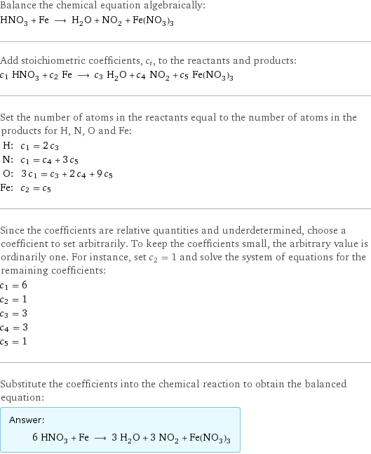 Balance the chemical equation algebraically: HNO_3 + Fe ⟶ H_2O + NO_2 + Fe(NO_3)_3 Add stoichiometric coefficients, c_i, to the reactants and products: c_1 HNO_3 + c_2 Fe ⟶ c_3 H_2O + c_4 NO_2 + c_5 Fe(NO_3)_3 Set the number of atoms in the reactants equal to the number of atoms in the products for H, N, O and Fe: H: | c_1 = 2 c_3 N: | c_1 = c_4 + 3 c_5 O: | 3 c_1 = c_3 + 2 c_4 + 9 c_5 Fe: | c_2 = c_5 Since the coefficients are relative quantities and underdetermined, choose a coefficient to set arbitrarily. To keep the coefficients small, the arbitrary value is ordinarily one. For instance, set c_2 = 1 and solve the system of equations for the remaining coefficients: c_1 = 6 c_2 = 1 c_3 = 3 c_4 = 3 c_5 = 1 Substitute the coefficients into the chemical reaction to obtain the balanced equation: Answer: |   | 6 HNO_3 + Fe ⟶ 3 H_2O + 3 NO_2 + Fe(NO_3)_3