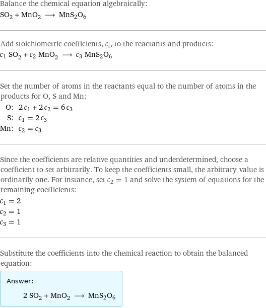 Balance the chemical equation algebraically: SO_2 + MnO_2 ⟶ MnS2O6 Add stoichiometric coefficients, c_i, to the reactants and products: c_1 SO_2 + c_2 MnO_2 ⟶ c_3 MnS2O6 Set the number of atoms in the reactants equal to the number of atoms in the products for O, S and Mn: O: | 2 c_1 + 2 c_2 = 6 c_3 S: | c_1 = 2 c_3 Mn: | c_2 = c_3 Since the coefficients are relative quantities and underdetermined, choose a coefficient to set arbitrarily. To keep the coefficients small, the arbitrary value is ordinarily one. For instance, set c_2 = 1 and solve the system of equations for the remaining coefficients: c_1 = 2 c_2 = 1 c_3 = 1 Substitute the coefficients into the chemical reaction to obtain the balanced equation: Answer: |   | 2 SO_2 + MnO_2 ⟶ MnS2O6