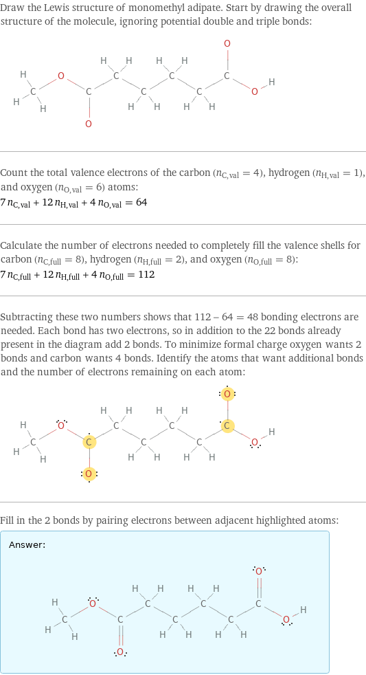 Draw the Lewis structure of monomethyl adipate. Start by drawing the overall structure of the molecule, ignoring potential double and triple bonds:  Count the total valence electrons of the carbon (n_C, val = 4), hydrogen (n_H, val = 1), and oxygen (n_O, val = 6) atoms: 7 n_C, val + 12 n_H, val + 4 n_O, val = 64 Calculate the number of electrons needed to completely fill the valence shells for carbon (n_C, full = 8), hydrogen (n_H, full = 2), and oxygen (n_O, full = 8): 7 n_C, full + 12 n_H, full + 4 n_O, full = 112 Subtracting these two numbers shows that 112 - 64 = 48 bonding electrons are needed. Each bond has two electrons, so in addition to the 22 bonds already present in the diagram add 2 bonds. To minimize formal charge oxygen wants 2 bonds and carbon wants 4 bonds. Identify the atoms that want additional bonds and the number of electrons remaining on each atom:  Fill in the 2 bonds by pairing electrons between adjacent highlighted atoms: Answer: |   | 