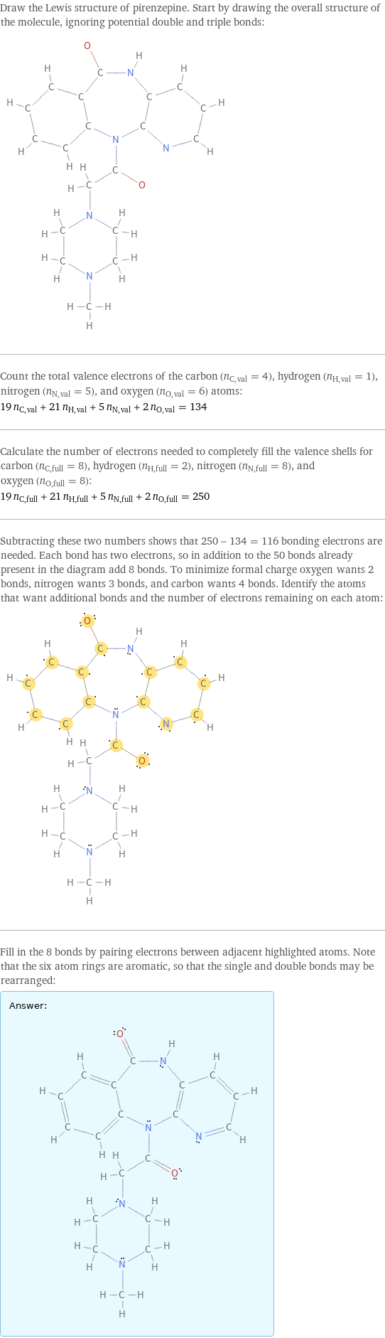 Draw the Lewis structure of pirenzepine. Start by drawing the overall structure of the molecule, ignoring potential double and triple bonds:  Count the total valence electrons of the carbon (n_C, val = 4), hydrogen (n_H, val = 1), nitrogen (n_N, val = 5), and oxygen (n_O, val = 6) atoms: 19 n_C, val + 21 n_H, val + 5 n_N, val + 2 n_O, val = 134 Calculate the number of electrons needed to completely fill the valence shells for carbon (n_C, full = 8), hydrogen (n_H, full = 2), nitrogen (n_N, full = 8), and oxygen (n_O, full = 8): 19 n_C, full + 21 n_H, full + 5 n_N, full + 2 n_O, full = 250 Subtracting these two numbers shows that 250 - 134 = 116 bonding electrons are needed. Each bond has two electrons, so in addition to the 50 bonds already present in the diagram add 8 bonds. To minimize formal charge oxygen wants 2 bonds, nitrogen wants 3 bonds, and carbon wants 4 bonds. Identify the atoms that want additional bonds and the number of electrons remaining on each atom:  Fill in the 8 bonds by pairing electrons between adjacent highlighted atoms. Note that the six atom rings are aromatic, so that the single and double bonds may be rearranged: Answer: |   | 