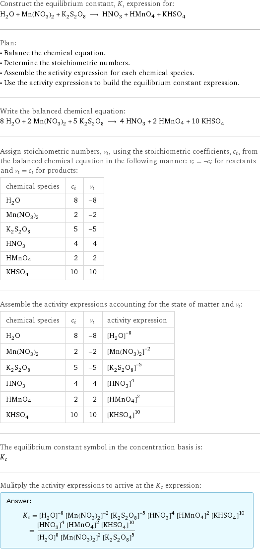 Construct the equilibrium constant, K, expression for: H_2O + Mn(NO_3)_2 + K_2S_2O_8 ⟶ HNO_3 + HMnO4 + KHSO_4 Plan: • Balance the chemical equation. • Determine the stoichiometric numbers. • Assemble the activity expression for each chemical species. • Use the activity expressions to build the equilibrium constant expression. Write the balanced chemical equation: 8 H_2O + 2 Mn(NO_3)_2 + 5 K_2S_2O_8 ⟶ 4 HNO_3 + 2 HMnO4 + 10 KHSO_4 Assign stoichiometric numbers, ν_i, using the stoichiometric coefficients, c_i, from the balanced chemical equation in the following manner: ν_i = -c_i for reactants and ν_i = c_i for products: chemical species | c_i | ν_i H_2O | 8 | -8 Mn(NO_3)_2 | 2 | -2 K_2S_2O_8 | 5 | -5 HNO_3 | 4 | 4 HMnO4 | 2 | 2 KHSO_4 | 10 | 10 Assemble the activity expressions accounting for the state of matter and ν_i: chemical species | c_i | ν_i | activity expression H_2O | 8 | -8 | ([H2O])^(-8) Mn(NO_3)_2 | 2 | -2 | ([Mn(NO3)2])^(-2) K_2S_2O_8 | 5 | -5 | ([K2S2O8])^(-5) HNO_3 | 4 | 4 | ([HNO3])^4 HMnO4 | 2 | 2 | ([HMnO4])^2 KHSO_4 | 10 | 10 | ([KHSO4])^10 The equilibrium constant symbol in the concentration basis is: K_c Mulitply the activity expressions to arrive at the K_c expression: Answer: |   | K_c = ([H2O])^(-8) ([Mn(NO3)2])^(-2) ([K2S2O8])^(-5) ([HNO3])^4 ([HMnO4])^2 ([KHSO4])^10 = (([HNO3])^4 ([HMnO4])^2 ([KHSO4])^10)/(([H2O])^8 ([Mn(NO3)2])^2 ([K2S2O8])^5)