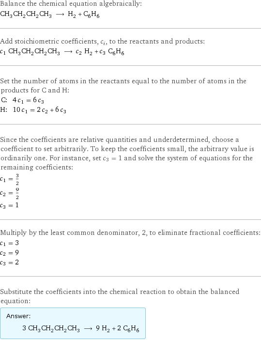 Balance the chemical equation algebraically: CH_3CH_2CH_2CH_3 ⟶ H_2 + C_6H_6 Add stoichiometric coefficients, c_i, to the reactants and products: c_1 CH_3CH_2CH_2CH_3 ⟶ c_2 H_2 + c_3 C_6H_6 Set the number of atoms in the reactants equal to the number of atoms in the products for C and H: C: | 4 c_1 = 6 c_3 H: | 10 c_1 = 2 c_2 + 6 c_3 Since the coefficients are relative quantities and underdetermined, choose a coefficient to set arbitrarily. To keep the coefficients small, the arbitrary value is ordinarily one. For instance, set c_3 = 1 and solve the system of equations for the remaining coefficients: c_1 = 3/2 c_2 = 9/2 c_3 = 1 Multiply by the least common denominator, 2, to eliminate fractional coefficients: c_1 = 3 c_2 = 9 c_3 = 2 Substitute the coefficients into the chemical reaction to obtain the balanced equation: Answer: |   | 3 CH_3CH_2CH_2CH_3 ⟶ 9 H_2 + 2 C_6H_6