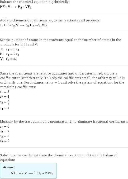 Balance the chemical equation algebraically: HF + V ⟶ H_2 + VF_3 Add stoichiometric coefficients, c_i, to the reactants and products: c_1 HF + c_2 V ⟶ c_3 H_2 + c_4 VF_3 Set the number of atoms in the reactants equal to the number of atoms in the products for F, H and V: F: | c_1 = 3 c_4 H: | c_1 = 2 c_3 V: | c_2 = c_4 Since the coefficients are relative quantities and underdetermined, choose a coefficient to set arbitrarily. To keep the coefficients small, the arbitrary value is ordinarily one. For instance, set c_2 = 1 and solve the system of equations for the remaining coefficients: c_1 = 3 c_2 = 1 c_3 = 3/2 c_4 = 1 Multiply by the least common denominator, 2, to eliminate fractional coefficients: c_1 = 6 c_2 = 2 c_3 = 3 c_4 = 2 Substitute the coefficients into the chemical reaction to obtain the balanced equation: Answer: |   | 6 HF + 2 V ⟶ 3 H_2 + 2 VF_3