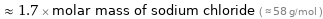  ≈ 1.7 × molar mass of sodium chloride ( ≈ 58 g/mol )