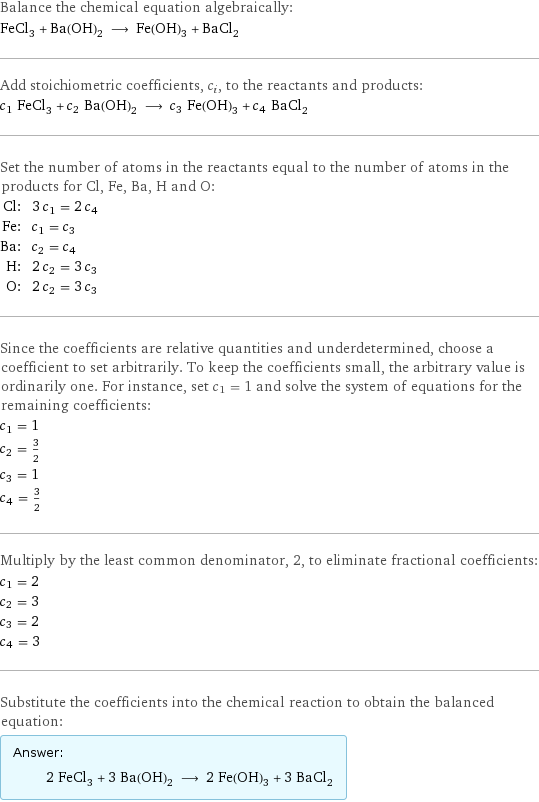 Balance the chemical equation algebraically: FeCl_3 + Ba(OH)_2 ⟶ Fe(OH)_3 + BaCl_2 Add stoichiometric coefficients, c_i, to the reactants and products: c_1 FeCl_3 + c_2 Ba(OH)_2 ⟶ c_3 Fe(OH)_3 + c_4 BaCl_2 Set the number of atoms in the reactants equal to the number of atoms in the products for Cl, Fe, Ba, H and O: Cl: | 3 c_1 = 2 c_4 Fe: | c_1 = c_3 Ba: | c_2 = c_4 H: | 2 c_2 = 3 c_3 O: | 2 c_2 = 3 c_3 Since the coefficients are relative quantities and underdetermined, choose a coefficient to set arbitrarily. To keep the coefficients small, the arbitrary value is ordinarily one. For instance, set c_1 = 1 and solve the system of equations for the remaining coefficients: c_1 = 1 c_2 = 3/2 c_3 = 1 c_4 = 3/2 Multiply by the least common denominator, 2, to eliminate fractional coefficients: c_1 = 2 c_2 = 3 c_3 = 2 c_4 = 3 Substitute the coefficients into the chemical reaction to obtain the balanced equation: Answer: |   | 2 FeCl_3 + 3 Ba(OH)_2 ⟶ 2 Fe(OH)_3 + 3 BaCl_2