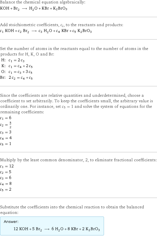 Balance the chemical equation algebraically: KOH + Br_2 ⟶ H_2O + KBr + K2BrO3 Add stoichiometric coefficients, c_i, to the reactants and products: c_1 KOH + c_2 Br_2 ⟶ c_3 H_2O + c_4 KBr + c_5 K2BrO3 Set the number of atoms in the reactants equal to the number of atoms in the products for H, K, O and Br: H: | c_1 = 2 c_3 K: | c_1 = c_4 + 2 c_5 O: | c_1 = c_3 + 3 c_5 Br: | 2 c_2 = c_4 + c_5 Since the coefficients are relative quantities and underdetermined, choose a coefficient to set arbitrarily. To keep the coefficients small, the arbitrary value is ordinarily one. For instance, set c_5 = 1 and solve the system of equations for the remaining coefficients: c_1 = 6 c_2 = 5/2 c_3 = 3 c_4 = 4 c_5 = 1 Multiply by the least common denominator, 2, to eliminate fractional coefficients: c_1 = 12 c_2 = 5 c_3 = 6 c_4 = 8 c_5 = 2 Substitute the coefficients into the chemical reaction to obtain the balanced equation: Answer: |   | 12 KOH + 5 Br_2 ⟶ 6 H_2O + 8 KBr + 2 K2BrO3