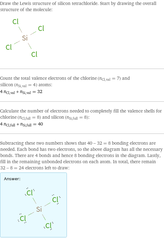 Draw the Lewis structure of silicon tetrachloride. Start by drawing the overall structure of the molecule:  Count the total valence electrons of the chlorine (n_Cl, val = 7) and silicon (n_Si, val = 4) atoms: 4 n_Cl, val + n_Si, val = 32 Calculate the number of electrons needed to completely fill the valence shells for chlorine (n_Cl, full = 8) and silicon (n_Si, full = 8): 4 n_Cl, full + n_Si, full = 40 Subtracting these two numbers shows that 40 - 32 = 8 bonding electrons are needed. Each bond has two electrons, so the above diagram has all the necessary bonds. There are 4 bonds and hence 8 bonding electrons in the diagram. Lastly, fill in the remaining unbonded electrons on each atom. In total, there remain 32 - 8 = 24 electrons left to draw: Answer: |   | 