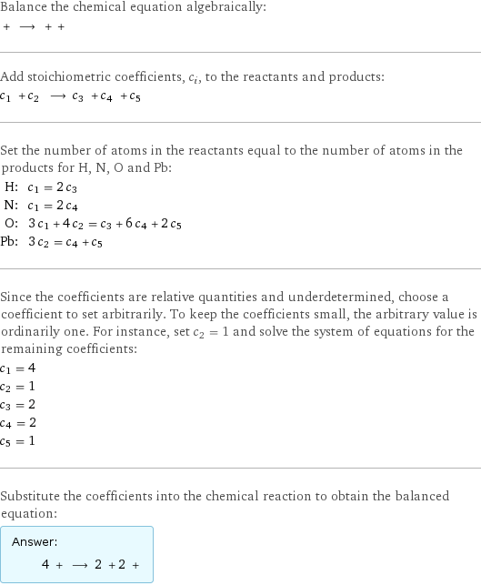 Balance the chemical equation algebraically:  + ⟶ + +  Add stoichiometric coefficients, c_i, to the reactants and products: c_1 + c_2 ⟶ c_3 + c_4 + c_5  Set the number of atoms in the reactants equal to the number of atoms in the products for H, N, O and Pb: H: | c_1 = 2 c_3 N: | c_1 = 2 c_4 O: | 3 c_1 + 4 c_2 = c_3 + 6 c_4 + 2 c_5 Pb: | 3 c_2 = c_4 + c_5 Since the coefficients are relative quantities and underdetermined, choose a coefficient to set arbitrarily. To keep the coefficients small, the arbitrary value is ordinarily one. For instance, set c_2 = 1 and solve the system of equations for the remaining coefficients: c_1 = 4 c_2 = 1 c_3 = 2 c_4 = 2 c_5 = 1 Substitute the coefficients into the chemical reaction to obtain the balanced equation: Answer: |   | 4 + ⟶ 2 + 2 + 