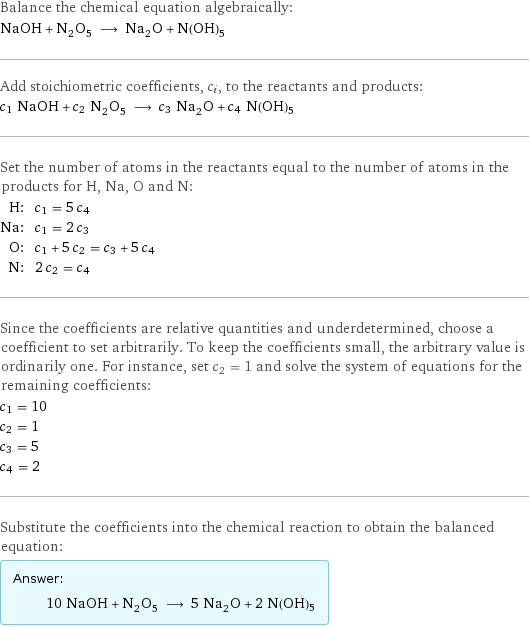 Balance the chemical equation algebraically: NaOH + N_2O_5 ⟶ Na_2O + N(OH)5 Add stoichiometric coefficients, c_i, to the reactants and products: c_1 NaOH + c_2 N_2O_5 ⟶ c_3 Na_2O + c_4 N(OH)5 Set the number of atoms in the reactants equal to the number of atoms in the products for H, Na, O and N: H: | c_1 = 5 c_4 Na: | c_1 = 2 c_3 O: | c_1 + 5 c_2 = c_3 + 5 c_4 N: | 2 c_2 = c_4 Since the coefficients are relative quantities and underdetermined, choose a coefficient to set arbitrarily. To keep the coefficients small, the arbitrary value is ordinarily one. For instance, set c_2 = 1 and solve the system of equations for the remaining coefficients: c_1 = 10 c_2 = 1 c_3 = 5 c_4 = 2 Substitute the coefficients into the chemical reaction to obtain the balanced equation: Answer: |   | 10 NaOH + N_2O_5 ⟶ 5 Na_2O + 2 N(OH)5