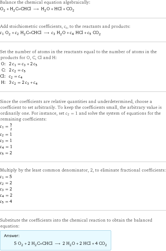 Balance the chemical equation algebraically: O_2 + H_2C=CHCl ⟶ H_2O + HCl + CO_2 Add stoichiometric coefficients, c_i, to the reactants and products: c_1 O_2 + c_2 H_2C=CHCl ⟶ c_3 H_2O + c_4 HCl + c_5 CO_2 Set the number of atoms in the reactants equal to the number of atoms in the products for O, C, Cl and H: O: | 2 c_1 = c_3 + 2 c_5 C: | 2 c_2 = c_5 Cl: | c_2 = c_4 H: | 3 c_2 = 2 c_3 + c_4 Since the coefficients are relative quantities and underdetermined, choose a coefficient to set arbitrarily. To keep the coefficients small, the arbitrary value is ordinarily one. For instance, set c_2 = 1 and solve the system of equations for the remaining coefficients: c_1 = 5/2 c_2 = 1 c_3 = 1 c_4 = 1 c_5 = 2 Multiply by the least common denominator, 2, to eliminate fractional coefficients: c_1 = 5 c_2 = 2 c_3 = 2 c_4 = 2 c_5 = 4 Substitute the coefficients into the chemical reaction to obtain the balanced equation: Answer: |   | 5 O_2 + 2 H_2C=CHCl ⟶ 2 H_2O + 2 HCl + 4 CO_2