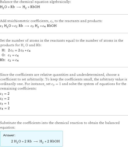 Balance the chemical equation algebraically: H_2O + Rb ⟶ H_2 + RbOH Add stoichiometric coefficients, c_i, to the reactants and products: c_1 H_2O + c_2 Rb ⟶ c_3 H_2 + c_4 RbOH Set the number of atoms in the reactants equal to the number of atoms in the products for H, O and Rb: H: | 2 c_1 = 2 c_3 + c_4 O: | c_1 = c_4 Rb: | c_2 = c_4 Since the coefficients are relative quantities and underdetermined, choose a coefficient to set arbitrarily. To keep the coefficients small, the arbitrary value is ordinarily one. For instance, set c_3 = 1 and solve the system of equations for the remaining coefficients: c_1 = 2 c_2 = 2 c_3 = 1 c_4 = 2 Substitute the coefficients into the chemical reaction to obtain the balanced equation: Answer: |   | 2 H_2O + 2 Rb ⟶ H_2 + 2 RbOH