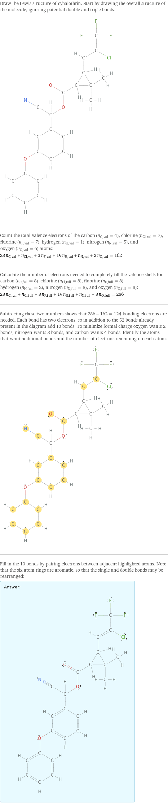 Draw the Lewis structure of cyhalothrin. Start by drawing the overall structure of the molecule, ignoring potential double and triple bonds:  Count the total valence electrons of the carbon (n_C, val = 4), chlorine (n_Cl, val = 7), fluorine (n_F, val = 7), hydrogen (n_H, val = 1), nitrogen (n_N, val = 5), and oxygen (n_O, val = 6) atoms: 23 n_C, val + n_Cl, val + 3 n_F, val + 19 n_H, val + n_N, val + 3 n_O, val = 162 Calculate the number of electrons needed to completely fill the valence shells for carbon (n_C, full = 8), chlorine (n_Cl, full = 8), fluorine (n_F, full = 8), hydrogen (n_H, full = 2), nitrogen (n_N, full = 8), and oxygen (n_O, full = 8): 23 n_C, full + n_Cl, full + 3 n_F, full + 19 n_H, full + n_N, full + 3 n_O, full = 286 Subtracting these two numbers shows that 286 - 162 = 124 bonding electrons are needed. Each bond has two electrons, so in addition to the 52 bonds already present in the diagram add 10 bonds. To minimize formal charge oxygen wants 2 bonds, nitrogen wants 3 bonds, and carbon wants 4 bonds. Identify the atoms that want additional bonds and the number of electrons remaining on each atom:  Fill in the 10 bonds by pairing electrons between adjacent highlighted atoms. Note that the six atom rings are aromatic, so that the single and double bonds may be rearranged: Answer: |   | 