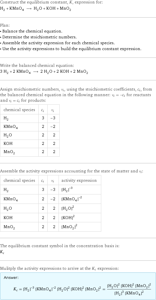 Construct the equilibrium constant, K, expression for: H_2 + KMnO_4 ⟶ H_2O + KOH + MnO_2 Plan: • Balance the chemical equation. • Determine the stoichiometric numbers. • Assemble the activity expression for each chemical species. • Use the activity expressions to build the equilibrium constant expression. Write the balanced chemical equation: 3 H_2 + 2 KMnO_4 ⟶ 2 H_2O + 2 KOH + 2 MnO_2 Assign stoichiometric numbers, ν_i, using the stoichiometric coefficients, c_i, from the balanced chemical equation in the following manner: ν_i = -c_i for reactants and ν_i = c_i for products: chemical species | c_i | ν_i H_2 | 3 | -3 KMnO_4 | 2 | -2 H_2O | 2 | 2 KOH | 2 | 2 MnO_2 | 2 | 2 Assemble the activity expressions accounting for the state of matter and ν_i: chemical species | c_i | ν_i | activity expression H_2 | 3 | -3 | ([H2])^(-3) KMnO_4 | 2 | -2 | ([KMnO4])^(-2) H_2O | 2 | 2 | ([H2O])^2 KOH | 2 | 2 | ([KOH])^2 MnO_2 | 2 | 2 | ([MnO2])^2 The equilibrium constant symbol in the concentration basis is: K_c Mulitply the activity expressions to arrive at the K_c expression: Answer: |   | K_c = ([H2])^(-3) ([KMnO4])^(-2) ([H2O])^2 ([KOH])^2 ([MnO2])^2 = (([H2O])^2 ([KOH])^2 ([MnO2])^2)/(([H2])^3 ([KMnO4])^2)