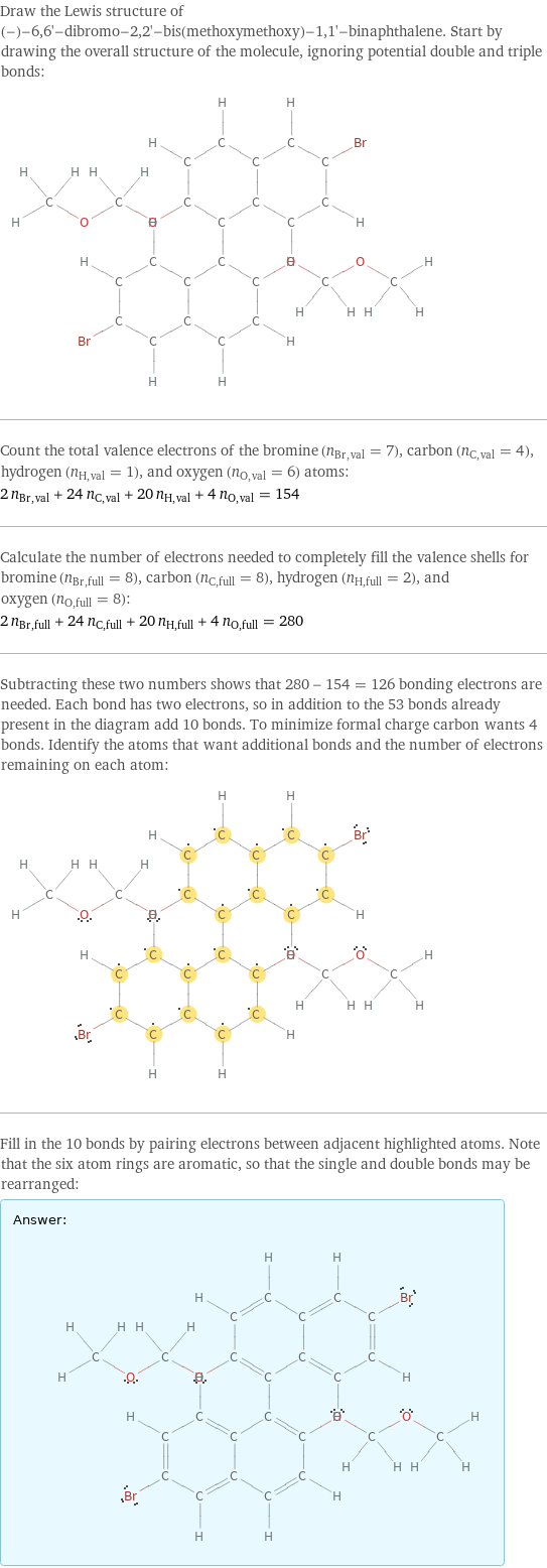 Draw the Lewis structure of (-)-6, 6'-dibromo-2, 2'-bis(methoxymethoxy)-1, 1'-binaphthalene. Start by drawing the overall structure of the molecule, ignoring potential double and triple bonds:  Count the total valence electrons of the bromine (n_Br, val = 7), carbon (n_C, val = 4), hydrogen (n_H, val = 1), and oxygen (n_O, val = 6) atoms: 2 n_Br, val + 24 n_C, val + 20 n_H, val + 4 n_O, val = 154 Calculate the number of electrons needed to completely fill the valence shells for bromine (n_Br, full = 8), carbon (n_C, full = 8), hydrogen (n_H, full = 2), and oxygen (n_O, full = 8): 2 n_Br, full + 24 n_C, full + 20 n_H, full + 4 n_O, full = 280 Subtracting these two numbers shows that 280 - 154 = 126 bonding electrons are needed. Each bond has two electrons, so in addition to the 53 bonds already present in the diagram add 10 bonds. To minimize formal charge carbon wants 4 bonds. Identify the atoms that want additional bonds and the number of electrons remaining on each atom:  Fill in the 10 bonds by pairing electrons between adjacent highlighted atoms. Note that the six atom rings are aromatic, so that the single and double bonds may be rearranged: Answer: |   | 