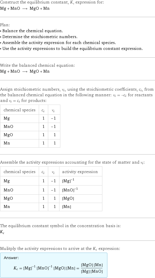 Construct the equilibrium constant, K, expression for: Mg + MnO ⟶ MgO + Mn Plan: • Balance the chemical equation. • Determine the stoichiometric numbers. • Assemble the activity expression for each chemical species. • Use the activity expressions to build the equilibrium constant expression. Write the balanced chemical equation: Mg + MnO ⟶ MgO + Mn Assign stoichiometric numbers, ν_i, using the stoichiometric coefficients, c_i, from the balanced chemical equation in the following manner: ν_i = -c_i for reactants and ν_i = c_i for products: chemical species | c_i | ν_i Mg | 1 | -1 MnO | 1 | -1 MgO | 1 | 1 Mn | 1 | 1 Assemble the activity expressions accounting for the state of matter and ν_i: chemical species | c_i | ν_i | activity expression Mg | 1 | -1 | ([Mg])^(-1) MnO | 1 | -1 | ([MnO])^(-1) MgO | 1 | 1 | [MgO] Mn | 1 | 1 | [Mn] The equilibrium constant symbol in the concentration basis is: K_c Mulitply the activity expressions to arrive at the K_c expression: Answer: |   | K_c = ([Mg])^(-1) ([MnO])^(-1) [MgO] [Mn] = ([MgO] [Mn])/([Mg] [MnO])