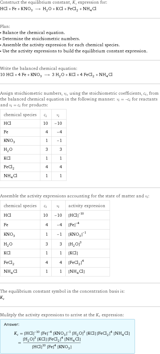 Construct the equilibrium constant, K, expression for: HCl + Fe + KNO_3 ⟶ H_2O + KCl + FeCl_2 + NH_4Cl Plan: • Balance the chemical equation. • Determine the stoichiometric numbers. • Assemble the activity expression for each chemical species. • Use the activity expressions to build the equilibrium constant expression. Write the balanced chemical equation: 10 HCl + 4 Fe + KNO_3 ⟶ 3 H_2O + KCl + 4 FeCl_2 + NH_4Cl Assign stoichiometric numbers, ν_i, using the stoichiometric coefficients, c_i, from the balanced chemical equation in the following manner: ν_i = -c_i for reactants and ν_i = c_i for products: chemical species | c_i | ν_i HCl | 10 | -10 Fe | 4 | -4 KNO_3 | 1 | -1 H_2O | 3 | 3 KCl | 1 | 1 FeCl_2 | 4 | 4 NH_4Cl | 1 | 1 Assemble the activity expressions accounting for the state of matter and ν_i: chemical species | c_i | ν_i | activity expression HCl | 10 | -10 | ([HCl])^(-10) Fe | 4 | -4 | ([Fe])^(-4) KNO_3 | 1 | -1 | ([KNO3])^(-1) H_2O | 3 | 3 | ([H2O])^3 KCl | 1 | 1 | [KCl] FeCl_2 | 4 | 4 | ([FeCl2])^4 NH_4Cl | 1 | 1 | [NH4Cl] The equilibrium constant symbol in the concentration basis is: K_c Mulitply the activity expressions to arrive at the K_c expression: Answer: |   | K_c = ([HCl])^(-10) ([Fe])^(-4) ([KNO3])^(-1) ([H2O])^3 [KCl] ([FeCl2])^4 [NH4Cl] = (([H2O])^3 [KCl] ([FeCl2])^4 [NH4Cl])/(([HCl])^10 ([Fe])^4 [KNO3])