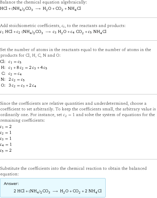 Balance the chemical equation algebraically: HCl + (NH_4)_2CO_3 ⟶ H_2O + CO_2 + NH_4Cl Add stoichiometric coefficients, c_i, to the reactants and products: c_1 HCl + c_2 (NH_4)_2CO_3 ⟶ c_3 H_2O + c_4 CO_2 + c_5 NH_4Cl Set the number of atoms in the reactants equal to the number of atoms in the products for Cl, H, C, N and O: Cl: | c_1 = c_5 H: | c_1 + 8 c_2 = 2 c_3 + 4 c_5 C: | c_2 = c_4 N: | 2 c_2 = c_5 O: | 3 c_2 = c_3 + 2 c_4 Since the coefficients are relative quantities and underdetermined, choose a coefficient to set arbitrarily. To keep the coefficients small, the arbitrary value is ordinarily one. For instance, set c_2 = 1 and solve the system of equations for the remaining coefficients: c_1 = 2 c_2 = 1 c_3 = 1 c_4 = 1 c_5 = 2 Substitute the coefficients into the chemical reaction to obtain the balanced equation: Answer: |   | 2 HCl + (NH_4)_2CO_3 ⟶ H_2O + CO_2 + 2 NH_4Cl