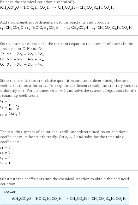 Balance the chemical equation algebraically: (CH_3CO)_2O + (HO)C_6H_4CO_2H ⟶ CH_3CO_2H + (CH_3CO_2)C_6H_4CO_2H Add stoichiometric coefficients, c_i, to the reactants and products: c_1 (CH_3CO)_2O + c_2 (HO)C_6H_4CO_2H ⟶ c_3 CH_3CO_2H + c_4 (CH_3CO_2)C_6H_4CO_2H Set the number of atoms in the reactants equal to the number of atoms in the products for C, H and O: C: | 4 c_1 + 7 c_2 = 2 c_3 + 9 c_4 H: | 6 c_1 + 6 c_2 = 4 c_3 + 8 c_4 O: | 3 c_1 + 3 c_2 = 2 c_3 + 4 c_4 Since the coefficients are relative quantities and underdetermined, choose a coefficient to set arbitrarily. To keep the coefficients small, the arbitrary value is ordinarily one. For instance, set c_1 = 1 and solve the system of equations for the remaining coefficients: c_1 = 1 c_3 = 11/10 - c_2/10 c_4 = (4 c_2)/5 + 1/5 The resulting system of equations is still underdetermined, so an additional coefficient must be set arbitrarily. Set c_2 = 1 and solve for the remaining coefficients: c_1 = 1 c_2 = 1 c_3 = 1 c_4 = 1 Substitute the coefficients into the chemical reaction to obtain the balanced equation: Answer: |   | (CH_3CO)_2O + (HO)C_6H_4CO_2H ⟶ CH_3CO_2H + (CH_3CO_2)C_6H_4CO_2H