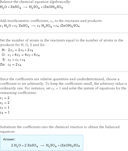 Balance the chemical equation algebraically: H_2O + ZnSO_4 ⟶ H_2SO_4 + (ZnOH)2SO4 Add stoichiometric coefficients, c_i, to the reactants and products: c_1 H_2O + c_2 ZnSO_4 ⟶ c_3 H_2SO_4 + c_4 (ZnOH)2SO4 Set the number of atoms in the reactants equal to the number of atoms in the products for H, O, S and Zn: H: | 2 c_1 = 2 c_3 + 2 c_4 O: | c_1 + 4 c_2 = 4 c_3 + 6 c_4 S: | c_2 = c_3 + c_4 Zn: | c_2 = 2 c_4 Since the coefficients are relative quantities and underdetermined, choose a coefficient to set arbitrarily. To keep the coefficients small, the arbitrary value is ordinarily one. For instance, set c_3 = 1 and solve the system of equations for the remaining coefficients: c_1 = 2 c_2 = 2 c_3 = 1 c_4 = 1 Substitute the coefficients into the chemical reaction to obtain the balanced equation: Answer: |   | 2 H_2O + 2 ZnSO_4 ⟶ H_2SO_4 + (ZnOH)2SO4