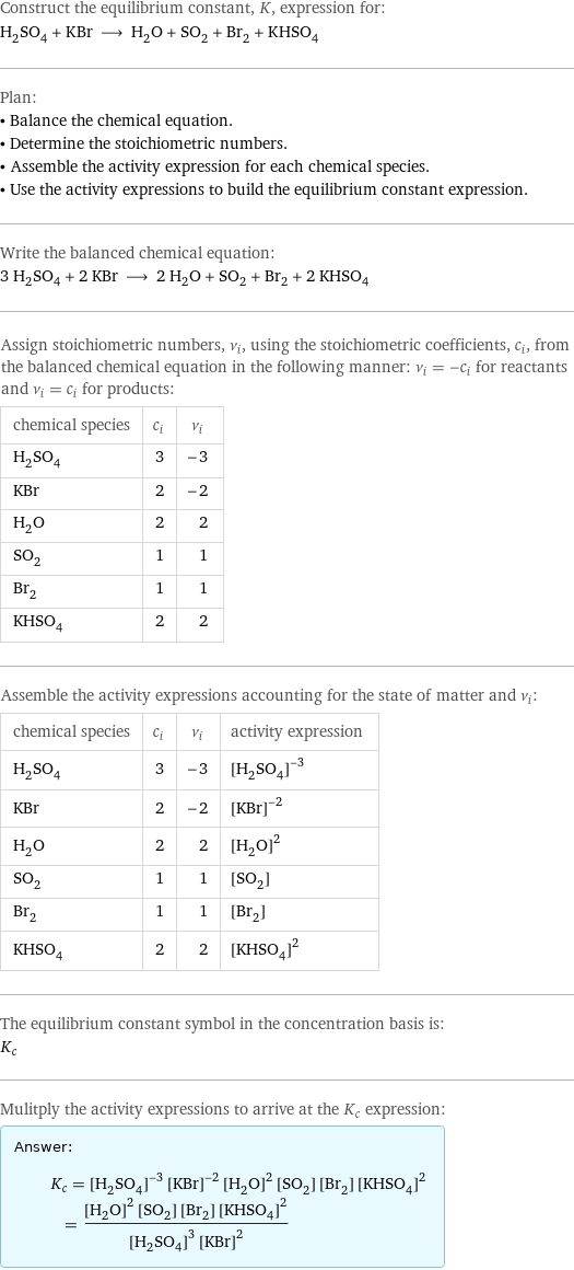 Construct the equilibrium constant, K, expression for: H_2SO_4 + KBr ⟶ H_2O + SO_2 + Br_2 + KHSO_4 Plan: • Balance the chemical equation. • Determine the stoichiometric numbers. • Assemble the activity expression for each chemical species. • Use the activity expressions to build the equilibrium constant expression. Write the balanced chemical equation: 3 H_2SO_4 + 2 KBr ⟶ 2 H_2O + SO_2 + Br_2 + 2 KHSO_4 Assign stoichiometric numbers, ν_i, using the stoichiometric coefficients, c_i, from the balanced chemical equation in the following manner: ν_i = -c_i for reactants and ν_i = c_i for products: chemical species | c_i | ν_i H_2SO_4 | 3 | -3 KBr | 2 | -2 H_2O | 2 | 2 SO_2 | 1 | 1 Br_2 | 1 | 1 KHSO_4 | 2 | 2 Assemble the activity expressions accounting for the state of matter and ν_i: chemical species | c_i | ν_i | activity expression H_2SO_4 | 3 | -3 | ([H2SO4])^(-3) KBr | 2 | -2 | ([KBr])^(-2) H_2O | 2 | 2 | ([H2O])^2 SO_2 | 1 | 1 | [SO2] Br_2 | 1 | 1 | [Br2] KHSO_4 | 2 | 2 | ([KHSO4])^2 The equilibrium constant symbol in the concentration basis is: K_c Mulitply the activity expressions to arrive at the K_c expression: Answer: |   | K_c = ([H2SO4])^(-3) ([KBr])^(-2) ([H2O])^2 [SO2] [Br2] ([KHSO4])^2 = (([H2O])^2 [SO2] [Br2] ([KHSO4])^2)/(([H2SO4])^3 ([KBr])^2)