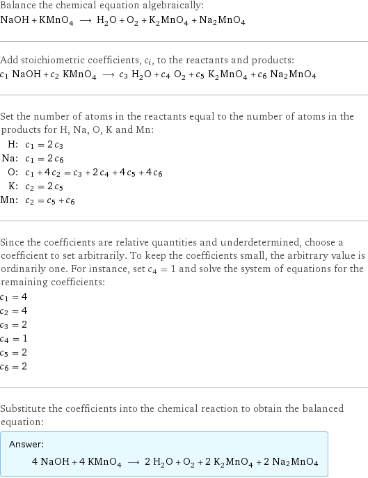 Balance the chemical equation algebraically: NaOH + KMnO_4 ⟶ H_2O + O_2 + K_2MnO_4 + Na2MnO4 Add stoichiometric coefficients, c_i, to the reactants and products: c_1 NaOH + c_2 KMnO_4 ⟶ c_3 H_2O + c_4 O_2 + c_5 K_2MnO_4 + c_6 Na2MnO4 Set the number of atoms in the reactants equal to the number of atoms in the products for H, Na, O, K and Mn: H: | c_1 = 2 c_3 Na: | c_1 = 2 c_6 O: | c_1 + 4 c_2 = c_3 + 2 c_4 + 4 c_5 + 4 c_6 K: | c_2 = 2 c_5 Mn: | c_2 = c_5 + c_6 Since the coefficients are relative quantities and underdetermined, choose a coefficient to set arbitrarily. To keep the coefficients small, the arbitrary value is ordinarily one. For instance, set c_4 = 1 and solve the system of equations for the remaining coefficients: c_1 = 4 c_2 = 4 c_3 = 2 c_4 = 1 c_5 = 2 c_6 = 2 Substitute the coefficients into the chemical reaction to obtain the balanced equation: Answer: |   | 4 NaOH + 4 KMnO_4 ⟶ 2 H_2O + O_2 + 2 K_2MnO_4 + 2 Na2MnO4
