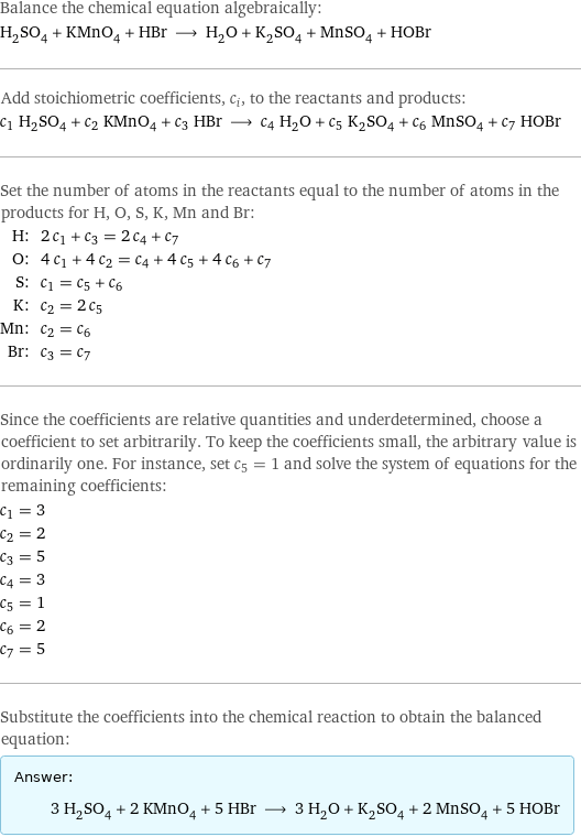 Balance the chemical equation algebraically: H_2SO_4 + KMnO_4 + HBr ⟶ H_2O + K_2SO_4 + MnSO_4 + HOBr Add stoichiometric coefficients, c_i, to the reactants and products: c_1 H_2SO_4 + c_2 KMnO_4 + c_3 HBr ⟶ c_4 H_2O + c_5 K_2SO_4 + c_6 MnSO_4 + c_7 HOBr Set the number of atoms in the reactants equal to the number of atoms in the products for H, O, S, K, Mn and Br: H: | 2 c_1 + c_3 = 2 c_4 + c_7 O: | 4 c_1 + 4 c_2 = c_4 + 4 c_5 + 4 c_6 + c_7 S: | c_1 = c_5 + c_6 K: | c_2 = 2 c_5 Mn: | c_2 = c_6 Br: | c_3 = c_7 Since the coefficients are relative quantities and underdetermined, choose a coefficient to set arbitrarily. To keep the coefficients small, the arbitrary value is ordinarily one. For instance, set c_5 = 1 and solve the system of equations for the remaining coefficients: c_1 = 3 c_2 = 2 c_3 = 5 c_4 = 3 c_5 = 1 c_6 = 2 c_7 = 5 Substitute the coefficients into the chemical reaction to obtain the balanced equation: Answer: |   | 3 H_2SO_4 + 2 KMnO_4 + 5 HBr ⟶ 3 H_2O + K_2SO_4 + 2 MnSO_4 + 5 HOBr