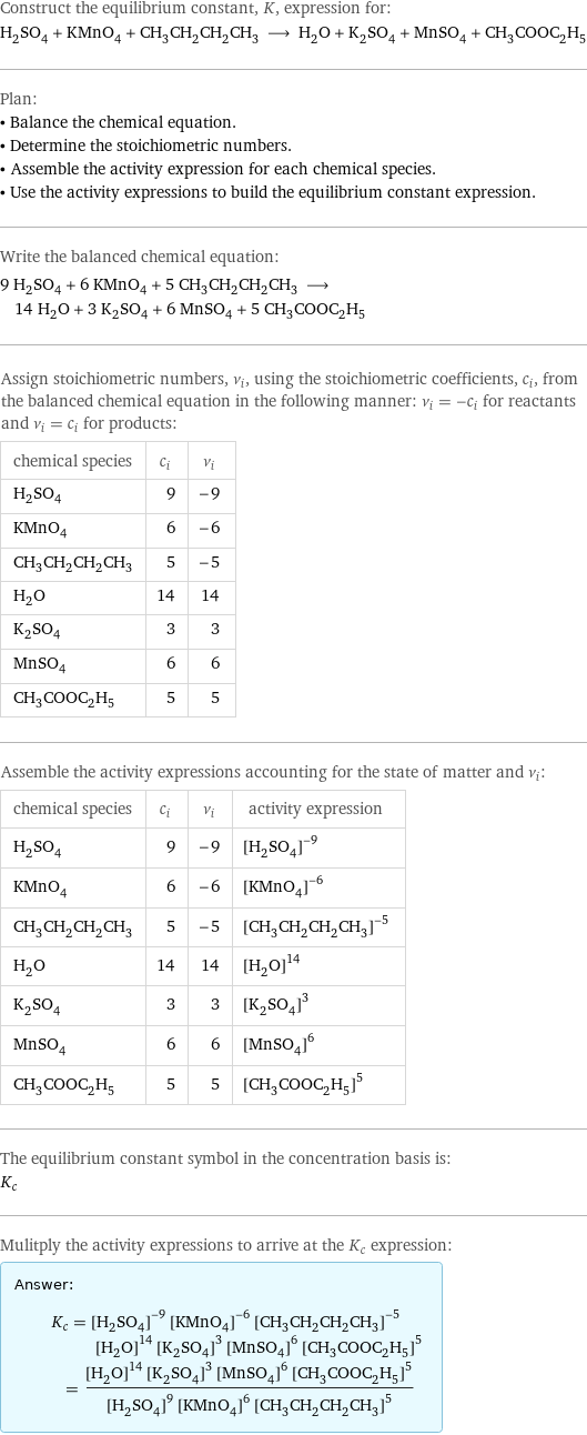 Construct the equilibrium constant, K, expression for: H_2SO_4 + KMnO_4 + CH_3CH_2CH_2CH_3 ⟶ H_2O + K_2SO_4 + MnSO_4 + CH_3COOC_2H_5 Plan: • Balance the chemical equation. • Determine the stoichiometric numbers. • Assemble the activity expression for each chemical species. • Use the activity expressions to build the equilibrium constant expression. Write the balanced chemical equation: 9 H_2SO_4 + 6 KMnO_4 + 5 CH_3CH_2CH_2CH_3 ⟶ 14 H_2O + 3 K_2SO_4 + 6 MnSO_4 + 5 CH_3COOC_2H_5 Assign stoichiometric numbers, ν_i, using the stoichiometric coefficients, c_i, from the balanced chemical equation in the following manner: ν_i = -c_i for reactants and ν_i = c_i for products: chemical species | c_i | ν_i H_2SO_4 | 9 | -9 KMnO_4 | 6 | -6 CH_3CH_2CH_2CH_3 | 5 | -5 H_2O | 14 | 14 K_2SO_4 | 3 | 3 MnSO_4 | 6 | 6 CH_3COOC_2H_5 | 5 | 5 Assemble the activity expressions accounting for the state of matter and ν_i: chemical species | c_i | ν_i | activity expression H_2SO_4 | 9 | -9 | ([H2SO4])^(-9) KMnO_4 | 6 | -6 | ([KMnO4])^(-6) CH_3CH_2CH_2CH_3 | 5 | -5 | ([CH3CH2CH2CH3])^(-5) H_2O | 14 | 14 | ([H2O])^14 K_2SO_4 | 3 | 3 | ([K2SO4])^3 MnSO_4 | 6 | 6 | ([MnSO4])^6 CH_3COOC_2H_5 | 5 | 5 | ([CH3COOC2H5])^5 The equilibrium constant symbol in the concentration basis is: K_c Mulitply the activity expressions to arrive at the K_c expression: Answer: |   | K_c = ([H2SO4])^(-9) ([KMnO4])^(-6) ([CH3CH2CH2CH3])^(-5) ([H2O])^14 ([K2SO4])^3 ([MnSO4])^6 ([CH3COOC2H5])^5 = (([H2O])^14 ([K2SO4])^3 ([MnSO4])^6 ([CH3COOC2H5])^5)/(([H2SO4])^9 ([KMnO4])^6 ([CH3CH2CH2CH3])^5)