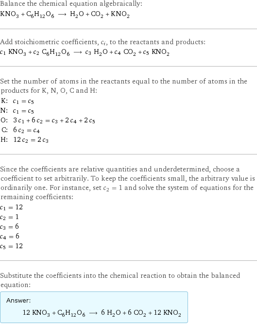 Balance the chemical equation algebraically: KNO_3 + C_6H_12O_6 ⟶ H_2O + CO_2 + KNO_2 Add stoichiometric coefficients, c_i, to the reactants and products: c_1 KNO_3 + c_2 C_6H_12O_6 ⟶ c_3 H_2O + c_4 CO_2 + c_5 KNO_2 Set the number of atoms in the reactants equal to the number of atoms in the products for K, N, O, C and H: K: | c_1 = c_5 N: | c_1 = c_5 O: | 3 c_1 + 6 c_2 = c_3 + 2 c_4 + 2 c_5 C: | 6 c_2 = c_4 H: | 12 c_2 = 2 c_3 Since the coefficients are relative quantities and underdetermined, choose a coefficient to set arbitrarily. To keep the coefficients small, the arbitrary value is ordinarily one. For instance, set c_2 = 1 and solve the system of equations for the remaining coefficients: c_1 = 12 c_2 = 1 c_3 = 6 c_4 = 6 c_5 = 12 Substitute the coefficients into the chemical reaction to obtain the balanced equation: Answer: |   | 12 KNO_3 + C_6H_12O_6 ⟶ 6 H_2O + 6 CO_2 + 12 KNO_2