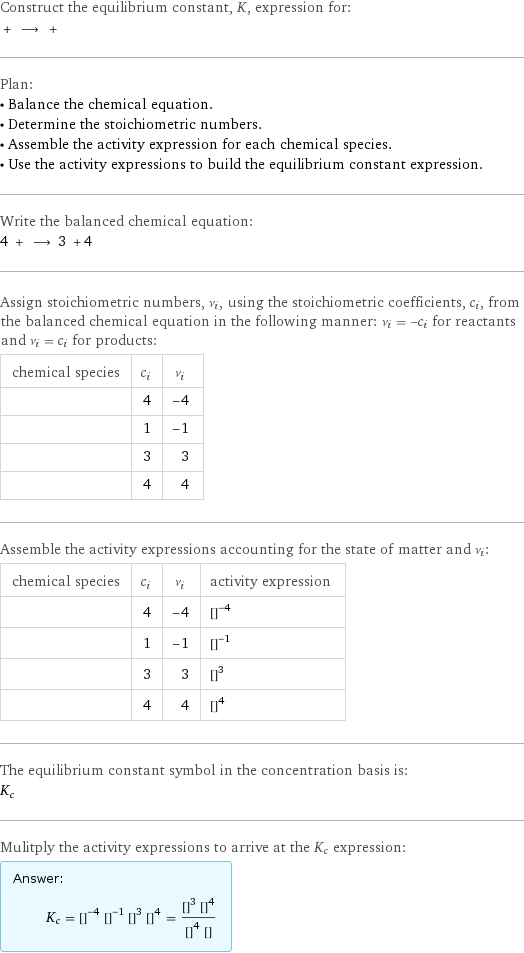 Construct the equilibrium constant, K, expression for:  + ⟶ +  Plan: • Balance the chemical equation. • Determine the stoichiometric numbers. • Assemble the activity expression for each chemical species. • Use the activity expressions to build the equilibrium constant expression. Write the balanced chemical equation: 4 + ⟶ 3 + 4  Assign stoichiometric numbers, ν_i, using the stoichiometric coefficients, c_i, from the balanced chemical equation in the following manner: ν_i = -c_i for reactants and ν_i = c_i for products: chemical species | c_i | ν_i  | 4 | -4  | 1 | -1  | 3 | 3  | 4 | 4 Assemble the activity expressions accounting for the state of matter and ν_i: chemical species | c_i | ν_i | activity expression  | 4 | -4 | ([C])^(-4)  | 1 | -1 | ([FeO·Fe2O3])^(-1)  | 3 | 3 | ([Fe])^3  | 4 | 4 | ([CO])^4 The equilibrium constant symbol in the concentration basis is: K_c Mulitply the activity expressions to arrive at the K_c expression: Answer: |   | K_c = ([C])^(-4) ([FeO·Fe2O3])^(-1) ([Fe])^3 ([CO])^4 = (([Fe])^3 ([CO])^4)/(([C])^4 [FeO·Fe2O3])