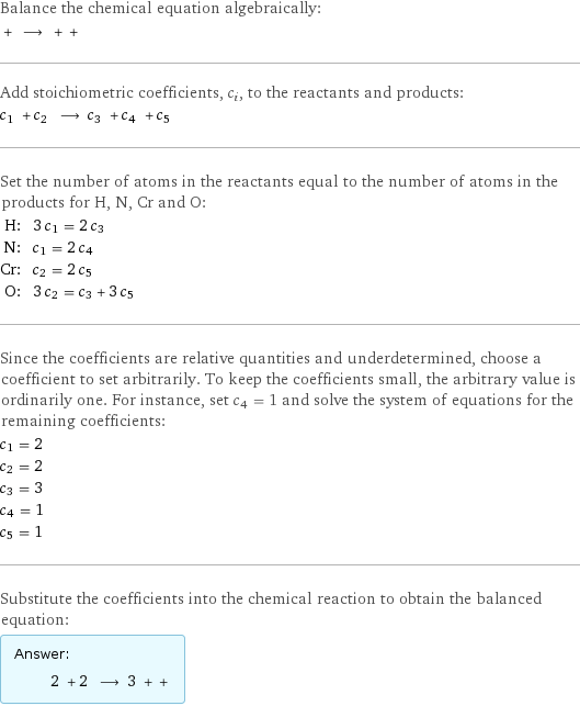 Balance the chemical equation algebraically:  + ⟶ + +  Add stoichiometric coefficients, c_i, to the reactants and products: c_1 + c_2 ⟶ c_3 + c_4 + c_5  Set the number of atoms in the reactants equal to the number of atoms in the products for H, N, Cr and O: H: | 3 c_1 = 2 c_3 N: | c_1 = 2 c_4 Cr: | c_2 = 2 c_5 O: | 3 c_2 = c_3 + 3 c_5 Since the coefficients are relative quantities and underdetermined, choose a coefficient to set arbitrarily. To keep the coefficients small, the arbitrary value is ordinarily one. For instance, set c_4 = 1 and solve the system of equations for the remaining coefficients: c_1 = 2 c_2 = 2 c_3 = 3 c_4 = 1 c_5 = 1 Substitute the coefficients into the chemical reaction to obtain the balanced equation: Answer: |   | 2 + 2 ⟶ 3 + + 