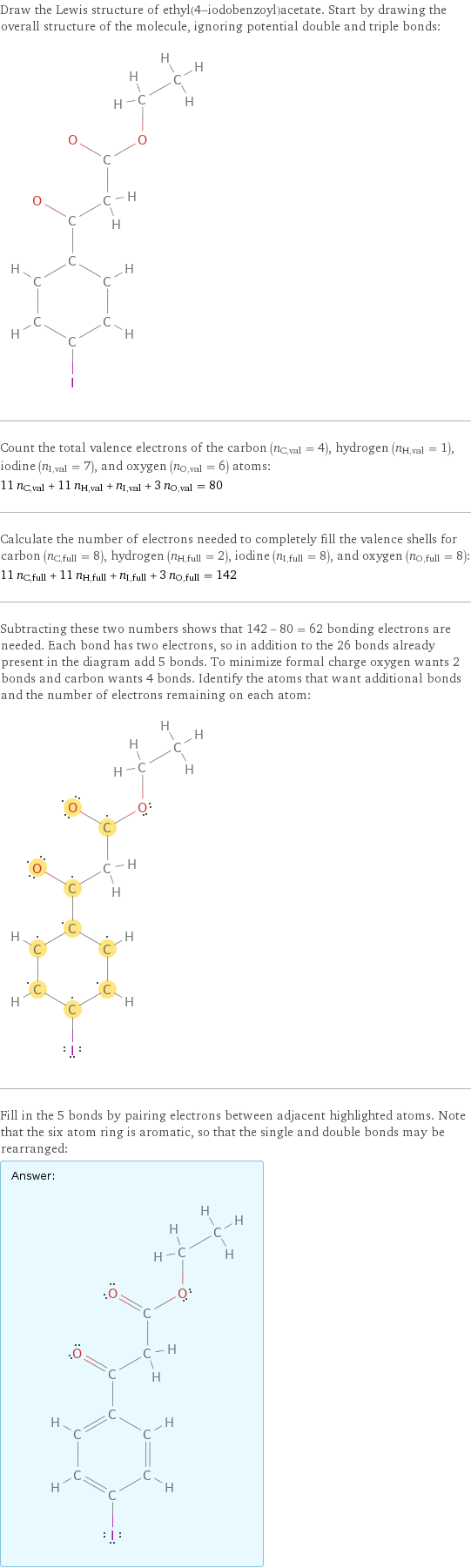 Draw the Lewis structure of ethyl(4-iodobenzoyl)acetate. Start by drawing the overall structure of the molecule, ignoring potential double and triple bonds:  Count the total valence electrons of the carbon (n_C, val = 4), hydrogen (n_H, val = 1), iodine (n_I, val = 7), and oxygen (n_O, val = 6) atoms: 11 n_C, val + 11 n_H, val + n_I, val + 3 n_O, val = 80 Calculate the number of electrons needed to completely fill the valence shells for carbon (n_C, full = 8), hydrogen (n_H, full = 2), iodine (n_I, full = 8), and oxygen (n_O, full = 8): 11 n_C, full + 11 n_H, full + n_I, full + 3 n_O, full = 142 Subtracting these two numbers shows that 142 - 80 = 62 bonding electrons are needed. Each bond has two electrons, so in addition to the 26 bonds already present in the diagram add 5 bonds. To minimize formal charge oxygen wants 2 bonds and carbon wants 4 bonds. Identify the atoms that want additional bonds and the number of electrons remaining on each atom:  Fill in the 5 bonds by pairing electrons between adjacent highlighted atoms. Note that the six atom ring is aromatic, so that the single and double bonds may be rearranged: Answer: |   | 