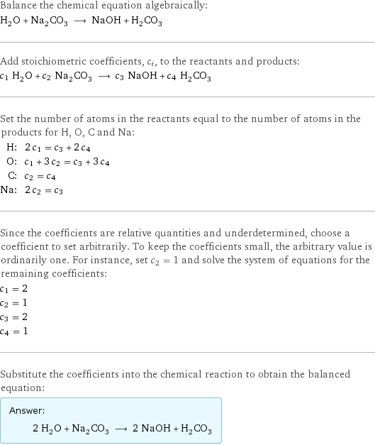 Balance the chemical equation algebraically: H_2O + Na_2CO_3 ⟶ NaOH + H_2CO_3 Add stoichiometric coefficients, c_i, to the reactants and products: c_1 H_2O + c_2 Na_2CO_3 ⟶ c_3 NaOH + c_4 H_2CO_3 Set the number of atoms in the reactants equal to the number of atoms in the products for H, O, C and Na: H: | 2 c_1 = c_3 + 2 c_4 O: | c_1 + 3 c_2 = c_3 + 3 c_4 C: | c_2 = c_4 Na: | 2 c_2 = c_3 Since the coefficients are relative quantities and underdetermined, choose a coefficient to set arbitrarily. To keep the coefficients small, the arbitrary value is ordinarily one. For instance, set c_2 = 1 and solve the system of equations for the remaining coefficients: c_1 = 2 c_2 = 1 c_3 = 2 c_4 = 1 Substitute the coefficients into the chemical reaction to obtain the balanced equation: Answer: |   | 2 H_2O + Na_2CO_3 ⟶ 2 NaOH + H_2CO_3