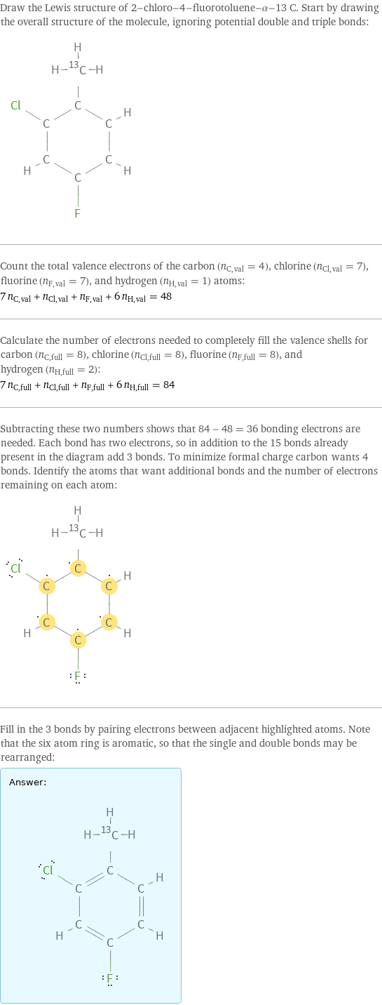 Draw the Lewis structure of 2-chloro-4-fluorotoluene-α-13 C. Start by drawing the overall structure of the molecule, ignoring potential double and triple bonds:  Count the total valence electrons of the carbon (n_C, val = 4), chlorine (n_Cl, val = 7), fluorine (n_F, val = 7), and hydrogen (n_H, val = 1) atoms: 7 n_C, val + n_Cl, val + n_F, val + 6 n_H, val = 48 Calculate the number of electrons needed to completely fill the valence shells for carbon (n_C, full = 8), chlorine (n_Cl, full = 8), fluorine (n_F, full = 8), and hydrogen (n_H, full = 2): 7 n_C, full + n_Cl, full + n_F, full + 6 n_H, full = 84 Subtracting these two numbers shows that 84 - 48 = 36 bonding electrons are needed. Each bond has two electrons, so in addition to the 15 bonds already present in the diagram add 3 bonds. To minimize formal charge carbon wants 4 bonds. Identify the atoms that want additional bonds and the number of electrons remaining on each atom:  Fill in the 3 bonds by pairing electrons between adjacent highlighted atoms. Note that the six atom ring is aromatic, so that the single and double bonds may be rearranged: Answer: |   | 